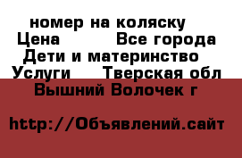 номер на коляску  › Цена ­ 300 - Все города Дети и материнство » Услуги   . Тверская обл.,Вышний Волочек г.